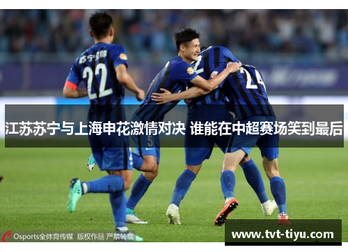 江苏苏宁与上海申花激情对决 谁能在中超赛场笑到最后