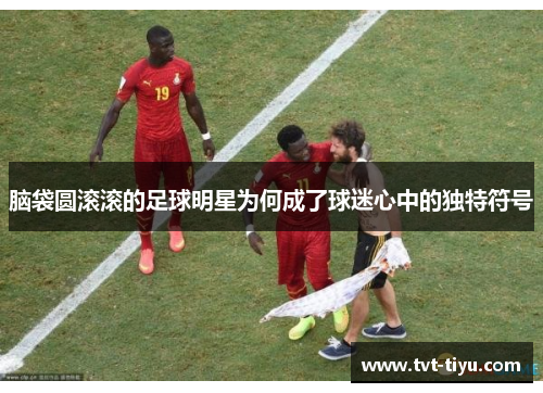 脑袋圆滚滚的足球明星为何成了球迷心中的独特符号
