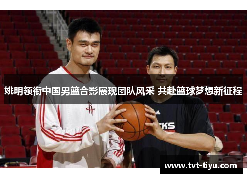 姚明领衔中国男篮合影展现团队风采 共赴篮球梦想新征程