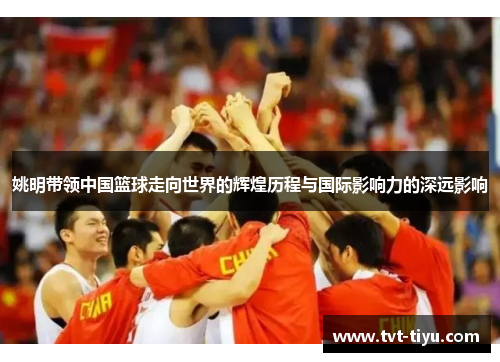 姚明带领中国篮球走向世界的辉煌历程与国际影响力的深远影响