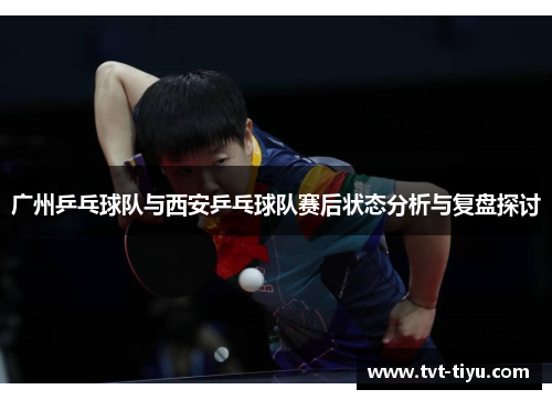 广州乒乓球队与西安乒乓球队赛后状态分析与复盘探讨