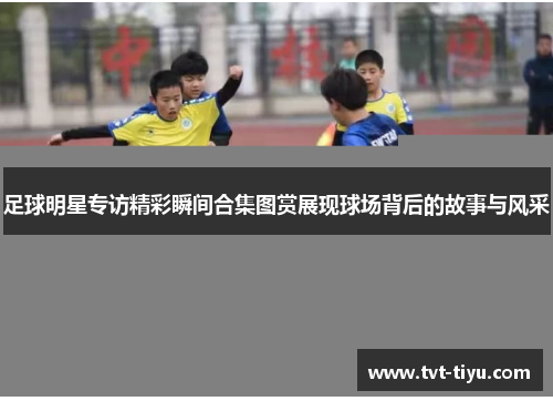 足球明星专访精彩瞬间合集图赏展现球场背后的故事与风采