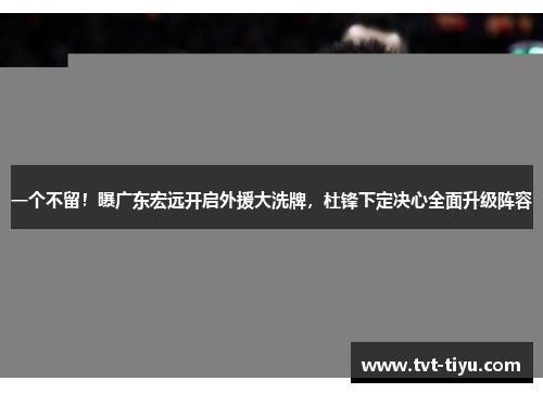 一个不留！曝广东宏远开启外援大洗牌，杜锋下定决心全面升级阵容