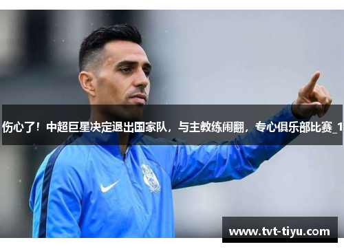 伤心了！中超巨星决定退出国家队，与主教练闹翻，专心俱乐部比赛_1